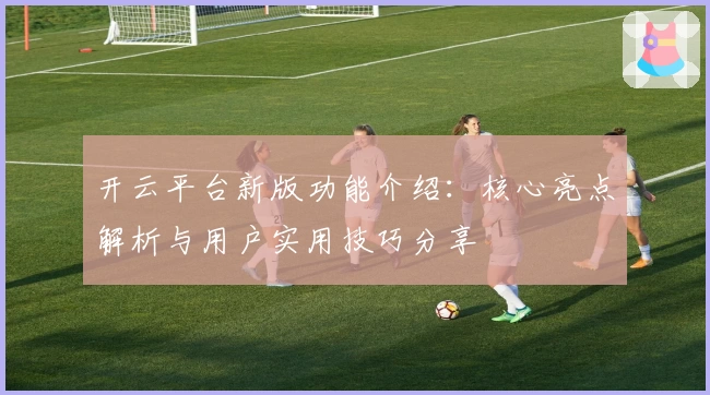 开云平台新版功能介绍：核心亮点解析与用户实用技巧分享