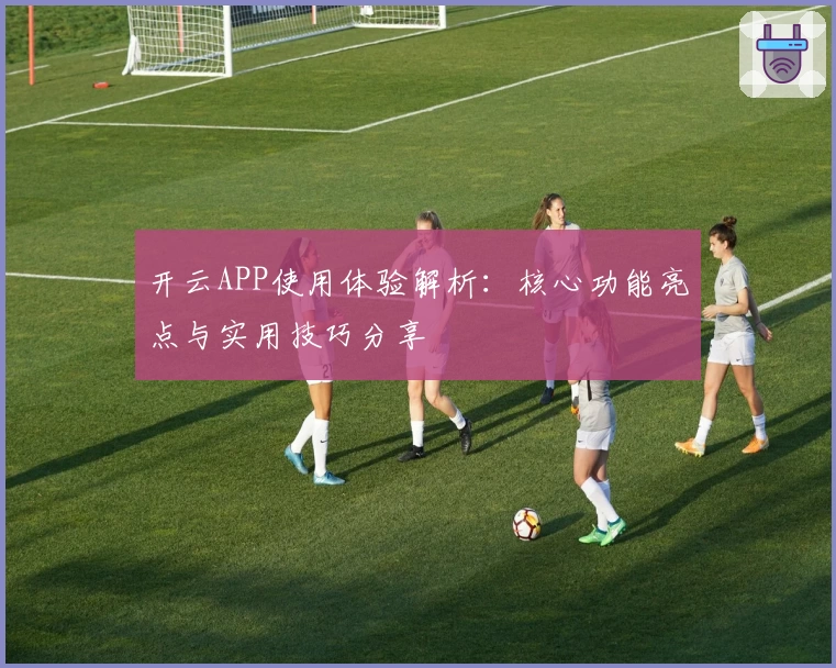 开云APP使用体验解析：核心功能亮点与实用技巧分享