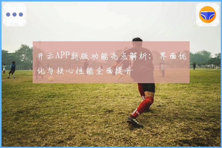 开云APP新版功能亮点解析：界面优化与核心性能全面提升
