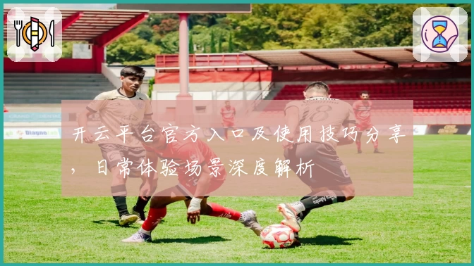 开云平台官方入口及使用技巧分享，日常体验场景深度解析